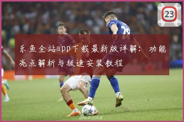 乐鱼全站app下载最新版详解：功能亮点解析与极速安装教程