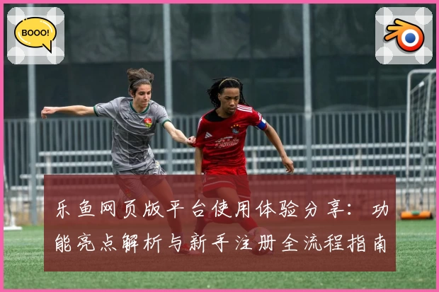 乐鱼网页版平台使用体验分享：功能亮点解析与新手注册全流程指南