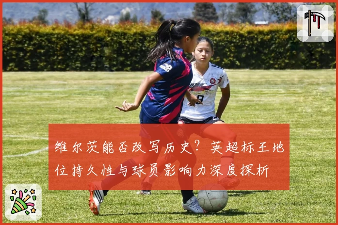维尔茨能否改写历史？英超标王地位持久性与球员影响力深度探析