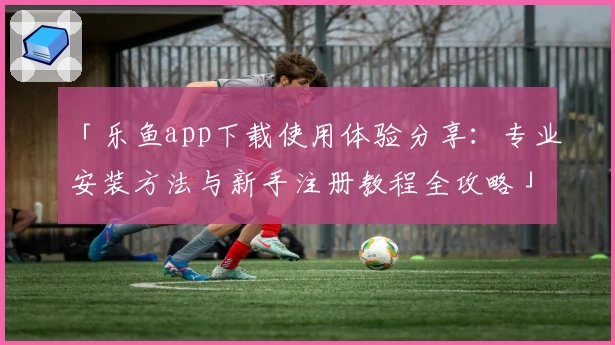 「乐鱼app下载使用体验分享：专业安装方法与新手注册教程全攻略」