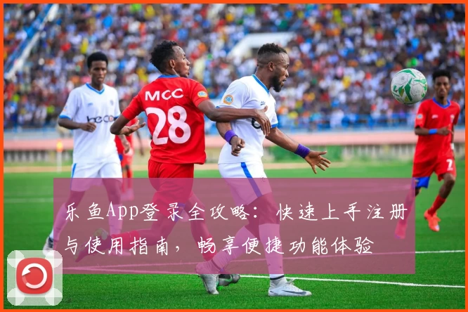 乐鱼App登录全攻略：快速上手注册与使用指南，畅享便捷功能体验