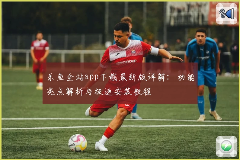 乐鱼全站app下载最新版详解：功能亮点解析与极速安装教程