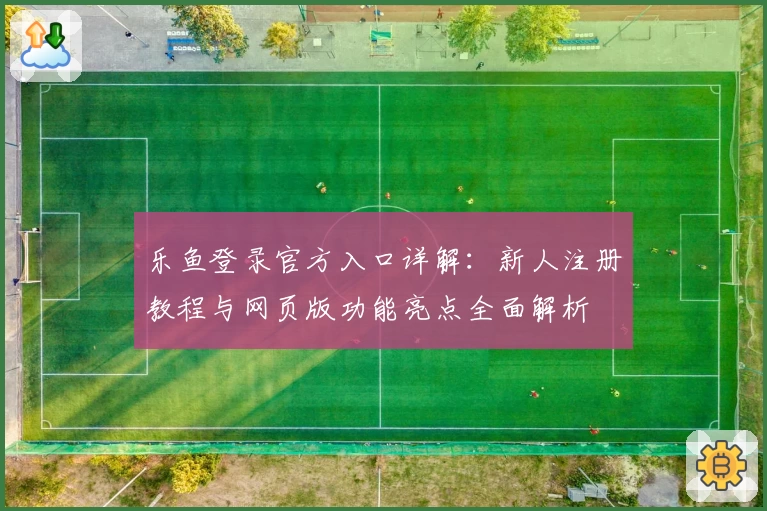 乐鱼登录官方入口详解：新人注册教程与网页版功能亮点全面解析