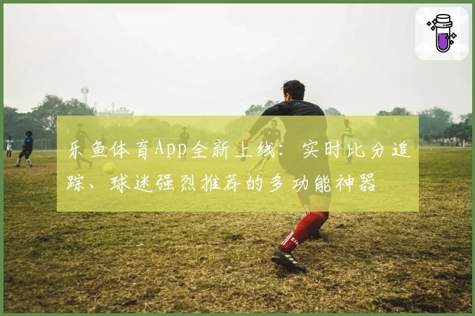 乐鱼体育App全新上线：实时比分追踪、球迷强烈推荐的多功能神器