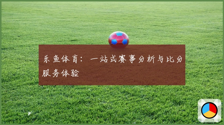 乐鱼体育：一站式赛事分析与比分服务体验