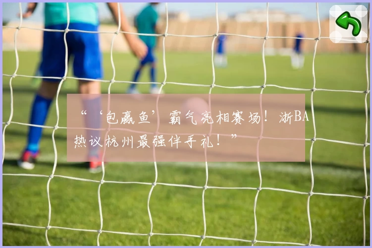 “‘包赢鱼’霸气亮相赛场！浙BA热议杭州最强伴手礼！”