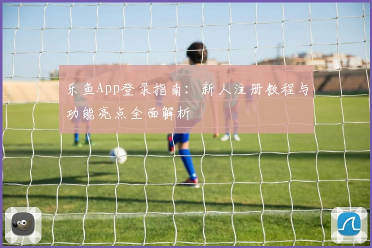 乐鱼App登录指南:新人注册教程与功能亮点全面解析