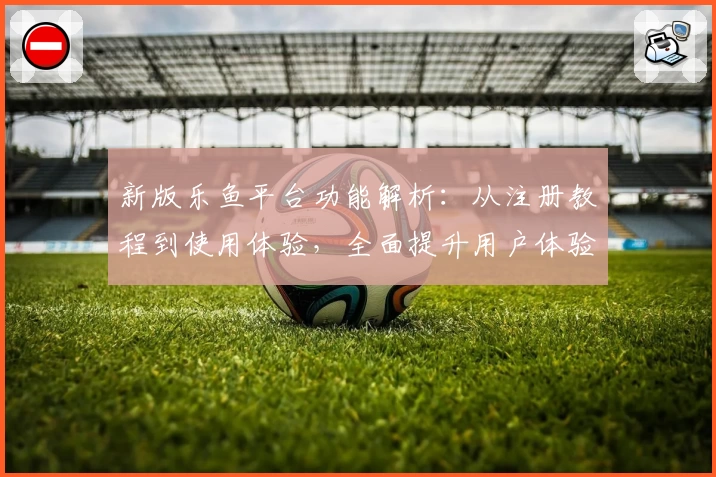 新版乐鱼平台功能解析：从注册教程到使用体验，全面提升用户体验感