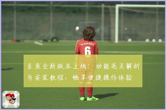 乐鱼全新版本上线：功能亮点解析与安装教程，畅享便捷操作体验