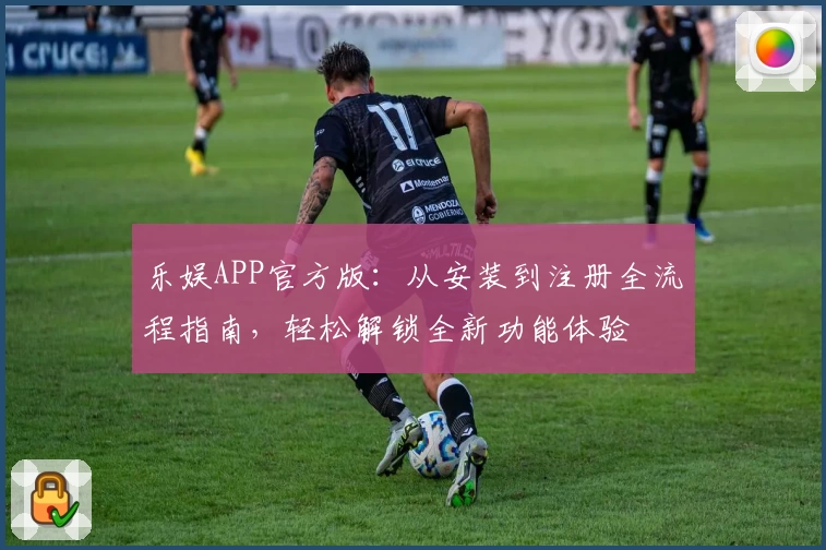 乐娱APP官方版：从安装到注册全流程指南，轻松解锁全新功能体验