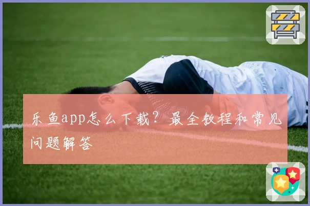 乐鱼app怎么下载？最全教程和常见问题解答