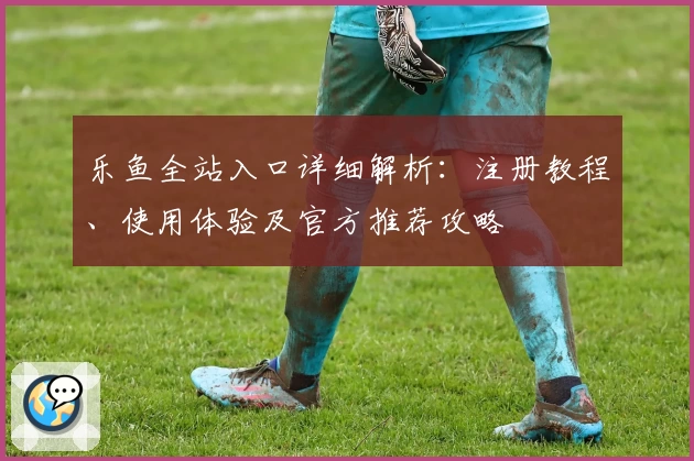 乐鱼全站入口详细解析：注册教程、使用体验及官方推荐攻略