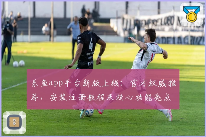 乐鱼app平台新版上线：官方权威推荐，安装注册教程及核心功能亮点一览