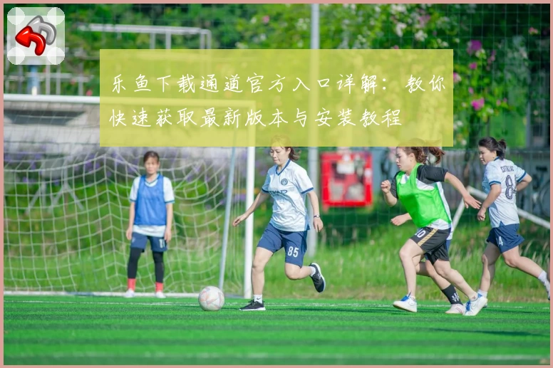 乐鱼下载通道官方入口详解：教你快速获取最新版本与安装教程