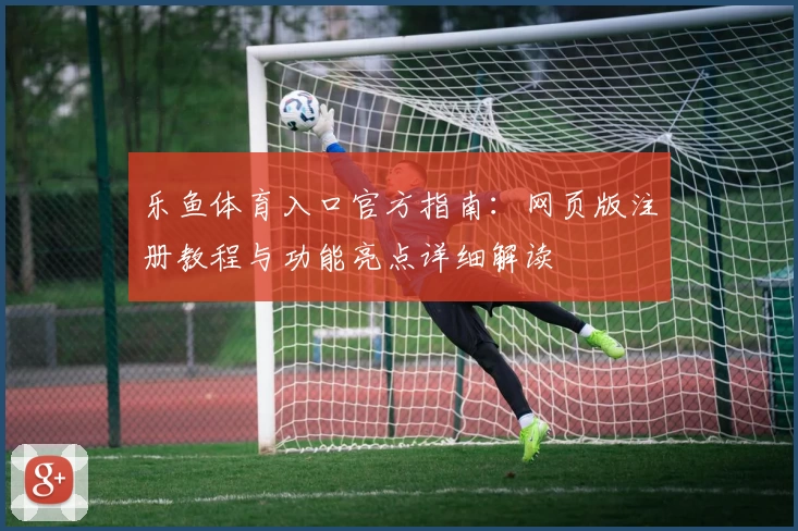 乐鱼体育入口官方指南：网页版注册教程与功能亮点详细解读