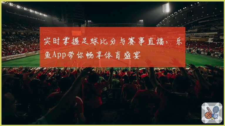 实时掌握足球比分与赛事直播，乐鱼App带你畅享体育盛宴
