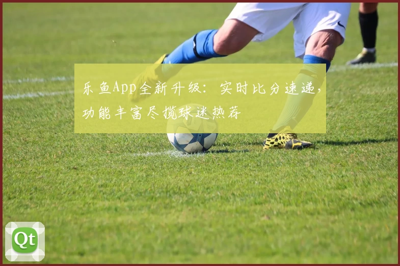 乐鱼App全新升级：实时比分速递，功能丰富尽揽球迷热荐