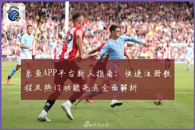 乐鱼APP平台新人指南：快速注册教程及热门功能亮点全面解析