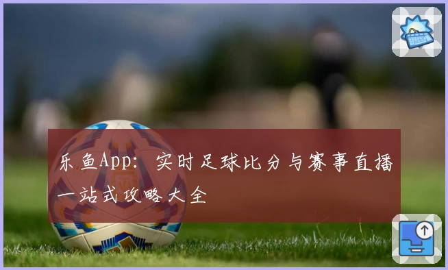 乐鱼App：实时足球比分与赛事直播一站式攻略大全