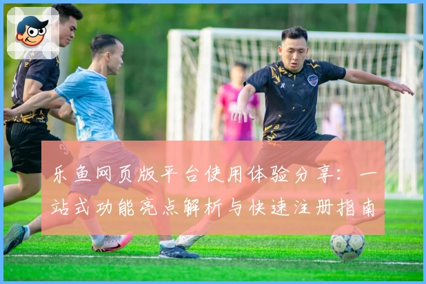乐鱼网页版平台使用体验分享：一站式功能亮点解析与快速注册指南