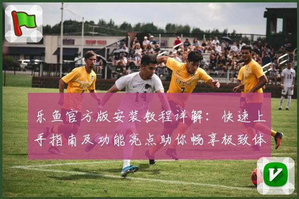 乐鱼官方版安装教程详解：快速上手指南及功能亮点助你畅享极致体验