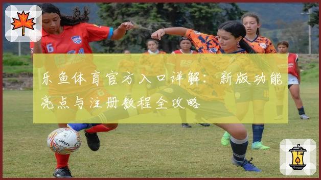 乐鱼体育官方入口详解:新版功能亮点与注册教程全攻略