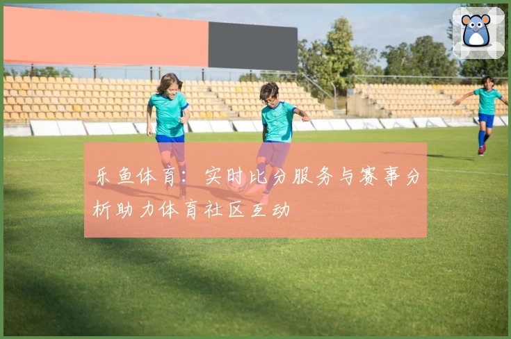 乐鱼体育：实时比分服务与赛事分析助力体育社区互动