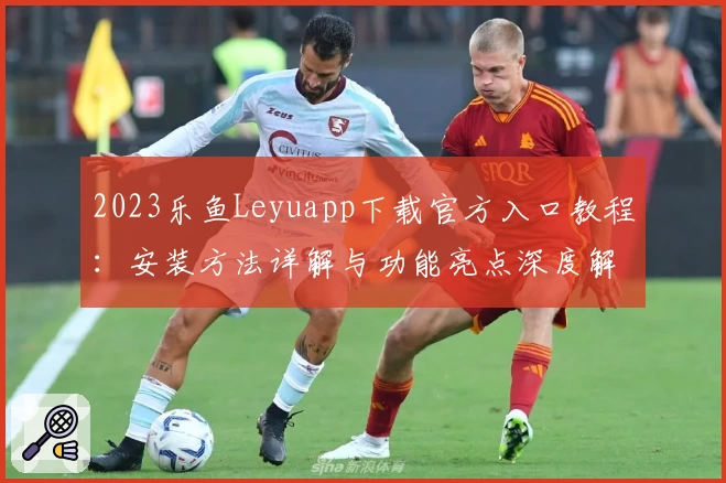 2023乐鱼Leyuapp下载官方入口教程：安装方法详解与功能亮点深度解析