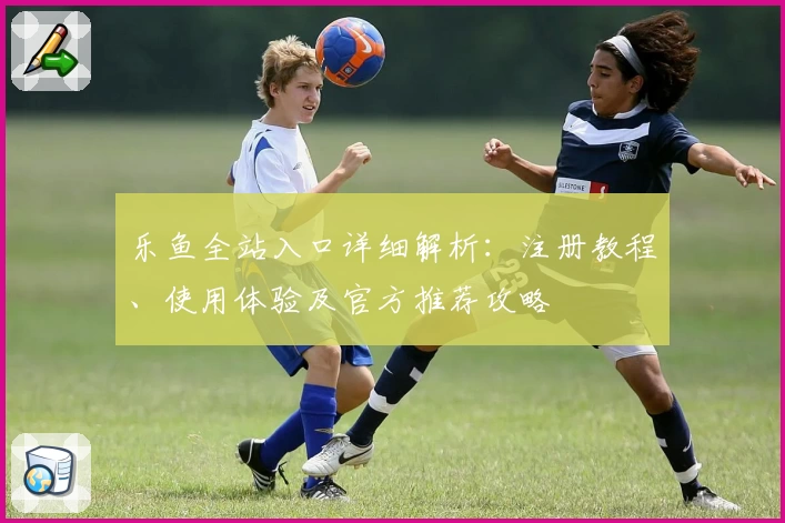 乐鱼全站入口详细解析：注册教程、使用体验及官方推荐攻略