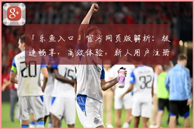 「乐鱼入口」官方网页版解析：极速畅享，高效体验，新人用户注册教程详解