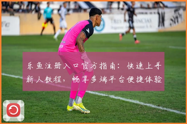 乐鱼注册入口官方指南：快速上手新人教程，畅享多端平台便捷体验