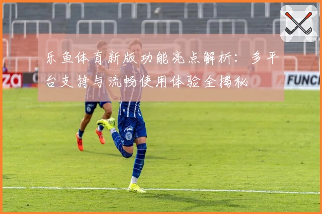 乐鱼体育新版功能亮点解析：多平台支持与流畅使用体验全揭秘