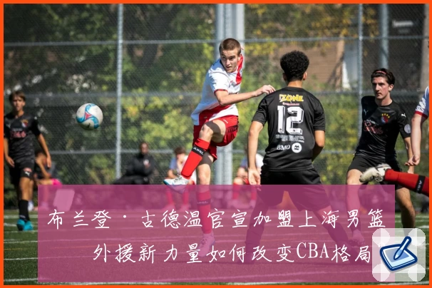 布兰登·古德温官宣加盟上海男篮：外援新力量如何改变CBA格局？