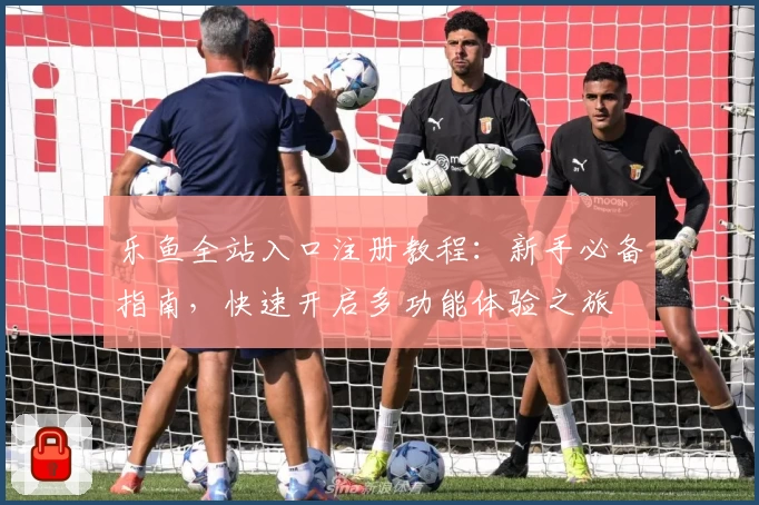 乐鱼全站入口注册教程：新手必备指南，快速开启多功能体验之旅