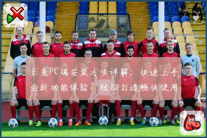 乐鱼PC端安装方法详解：快速上手全新功能体验，轻松打造畅快使用环境