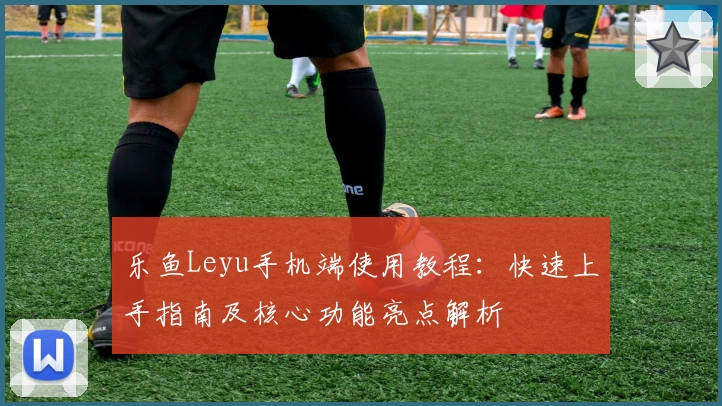 乐鱼Leyu手机端使用教程：快速上手指南及核心功能亮点解析