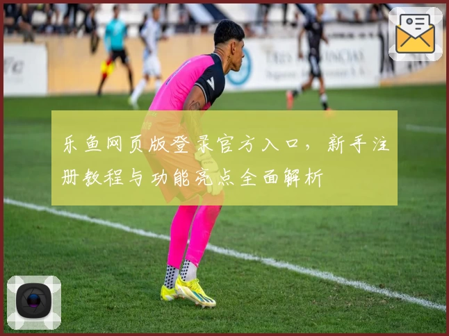 乐鱼网页版登录官方入口，新手注册教程与功能亮点全面解析