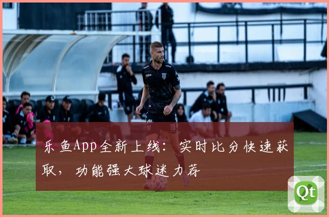 乐鱼App全新上线：实时比分快速获取，功能强大球迷力荐