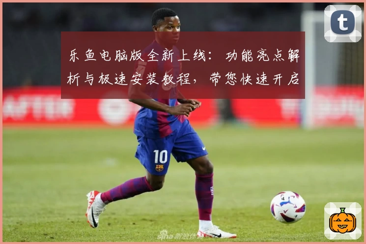 乐鱼电脑版全新上线：功能亮点解析与极速安装教程，带您快速开启高效使用体验