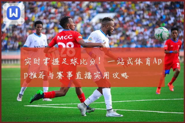 实时掌握足球比分！一站式体育App推荐与赛事直播实用攻略