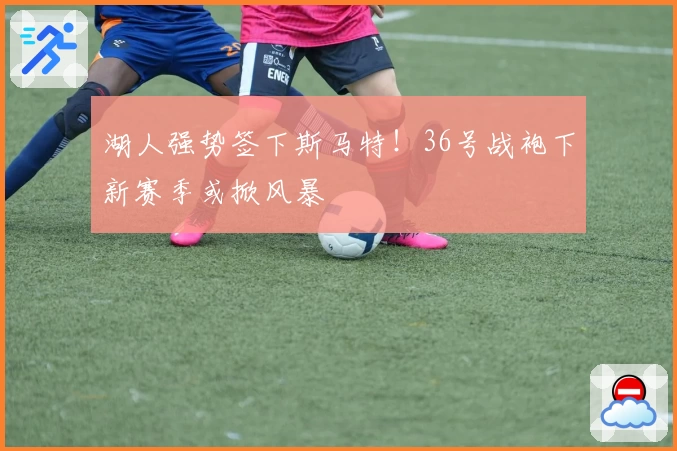 湖人强势签下斯马特！36号战袍下新赛季或掀风暴