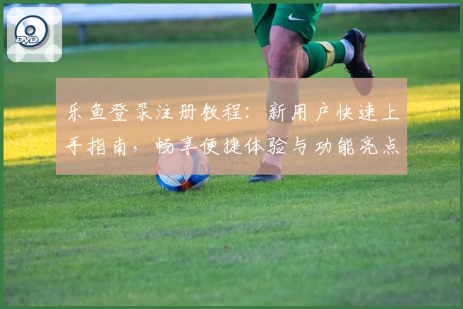 乐鱼登录注册教程：新用户快速上手指南，畅享便捷体验与功能亮点