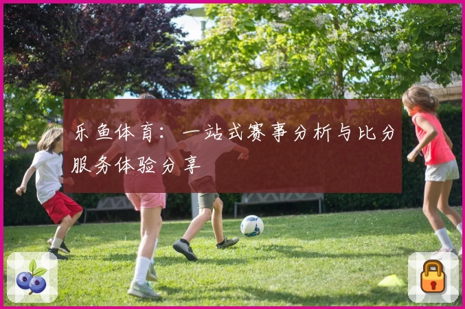 乐鱼体育:一站式赛事分析与比分服务体验分享