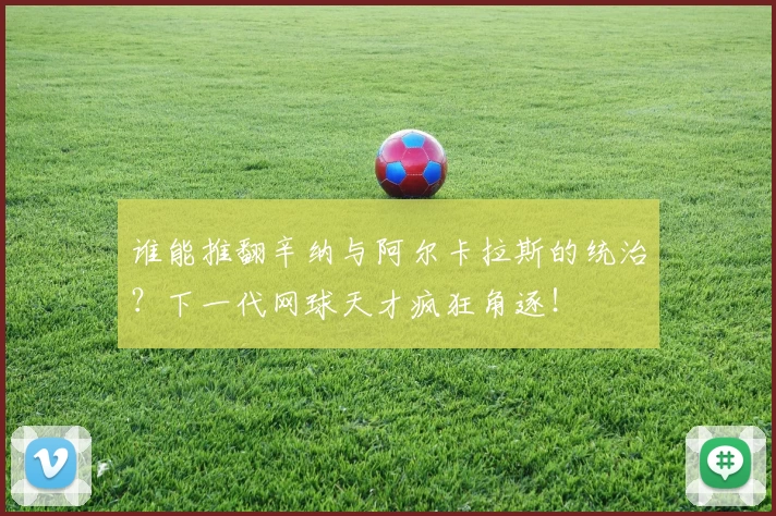 谁能推翻辛纳与阿尔卡拉斯的统治？下一代网球天才疯狂角逐！