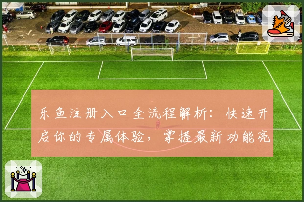 乐鱼注册入口全流程解析：快速开启你的专属体验，掌握最新功能亮点与操作教程