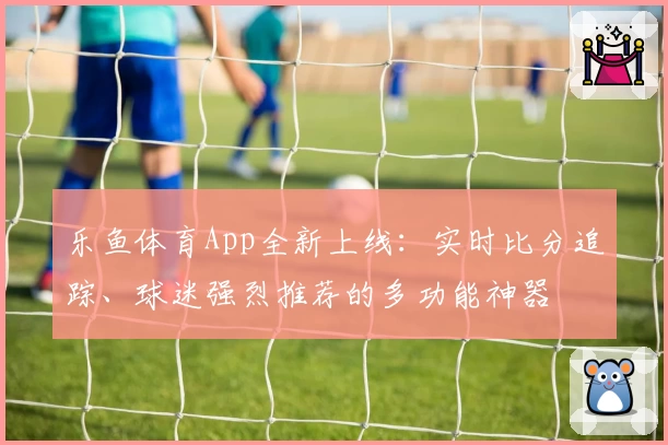 乐鱼体育App全新上线：实时比分追踪、球迷强烈推荐的多功能神器
