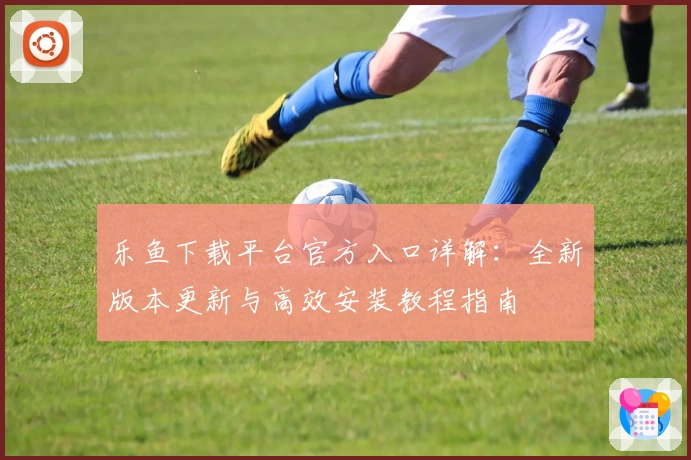 乐鱼下载平台官方入口详解：全新版本更新与高效安装教程指南