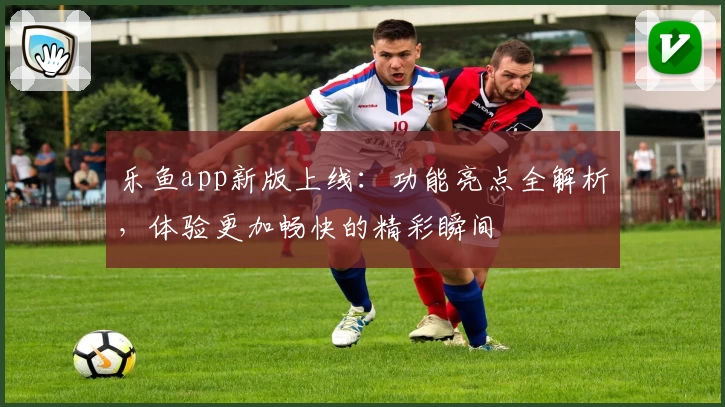 乐鱼app新版上线：功能亮点全解析，体验更加畅快的精彩瞬间