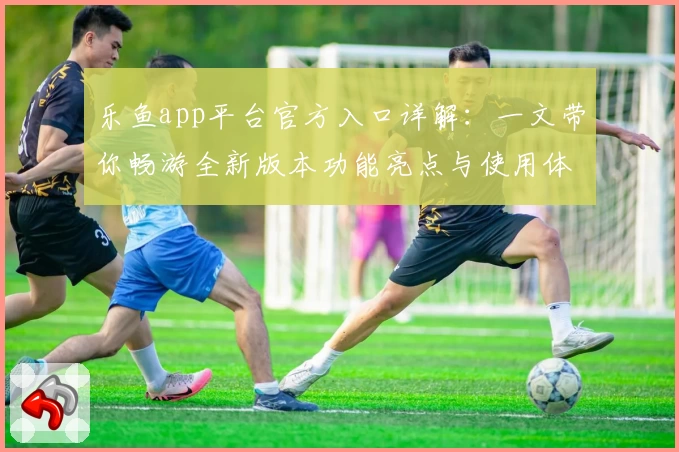 乐鱼app平台官方入口详解：一文带你畅游全新版本功能亮点与使用体验