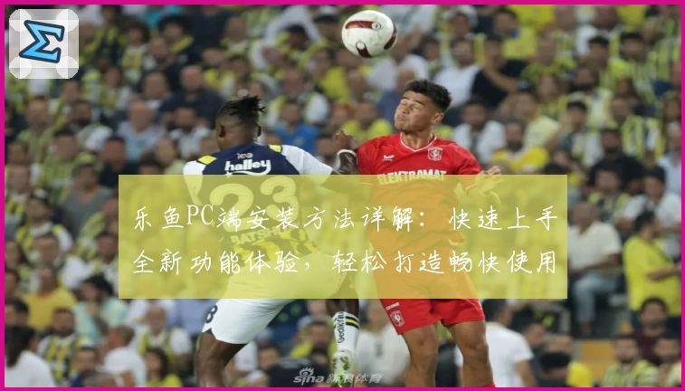 乐鱼PC端安装方法详解：快速上手全新功能体验，轻松打造畅快使用环境